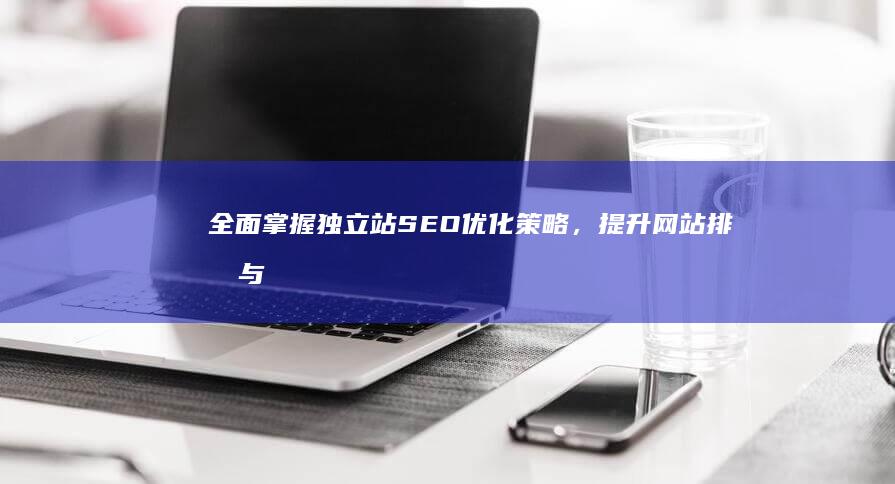 全面掌握独立站SEO优化策略，提升网站排名与流量